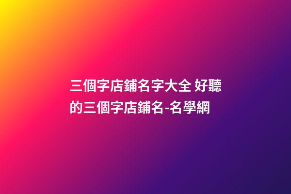 三個字店鋪名字大全 好聽的三個字店鋪名-名學網-第1張-店鋪起名-玄機派